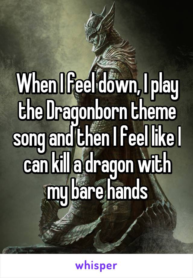 When I feel down, I play the Dragonborn theme song and then I feel like I can kill a dragon with my bare hands