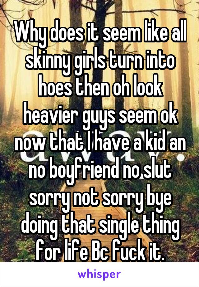 Why does it seem like all skinny girls turn into hoes then oh look heavier guys seem ok now that I have a kid an no boyfriend no slut sorry not sorry bye doing that single thing for life Bc fuck it.