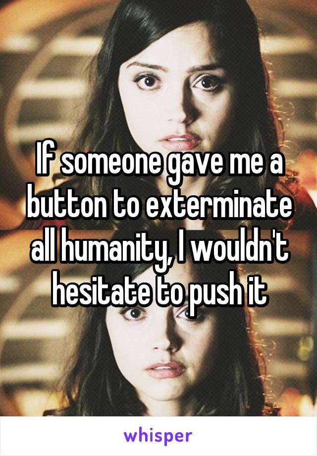 If someone gave me a button to exterminate all humanity, I wouldn't hesitate to push it