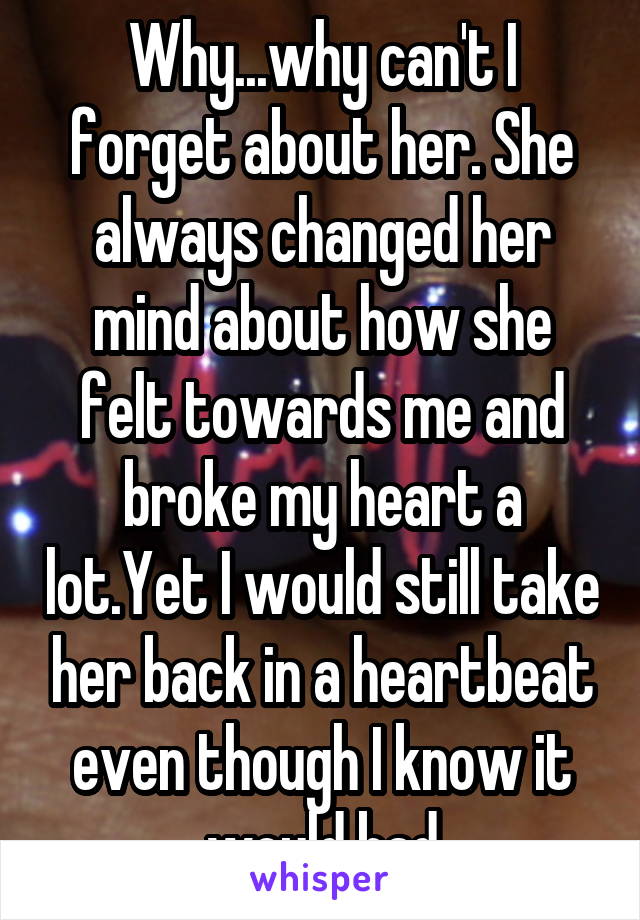 Why...why can't I forget about her. She always changed her mind about how she felt towards me and broke my heart a lot.Yet I would still take her back in a heartbeat even though I know it would bad