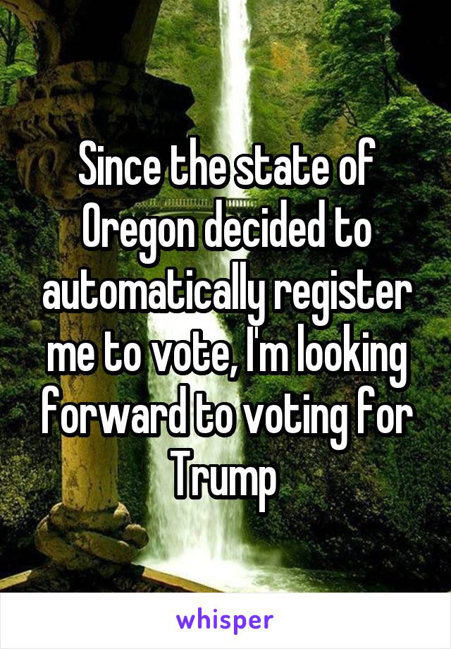 Since the state of Oregon decided to automatically register me to vote, I'm looking forward to voting for Trump 