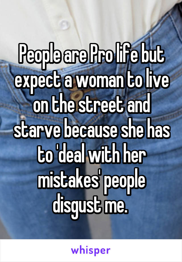 People are Pro life but expect a woman to live on the street and starve because she has to 'deal with her mistakes' people disgust me. 