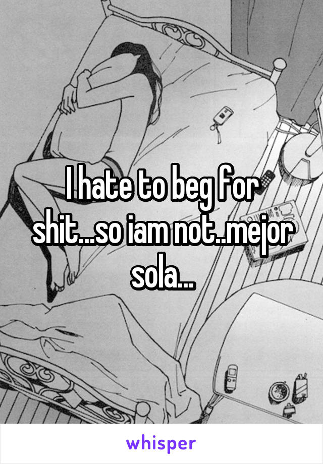 I hate to beg for shit...so iam not..mejor sola...