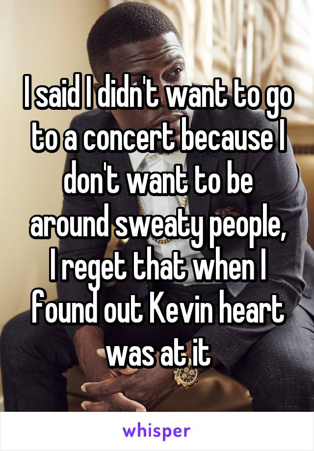 I said I didn't want to go to a concert because I don't want to be around sweaty people,
I reget that when I found out Kevin heart was at it