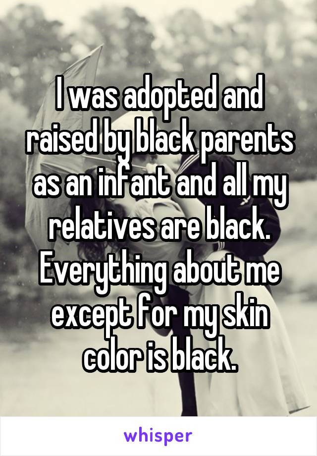 I was adopted and raised by black parents as an infant and all my relatives are black. Everything about me except for my skin color is black.