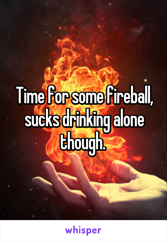 Time for some fireball, sucks drinking alone though. 