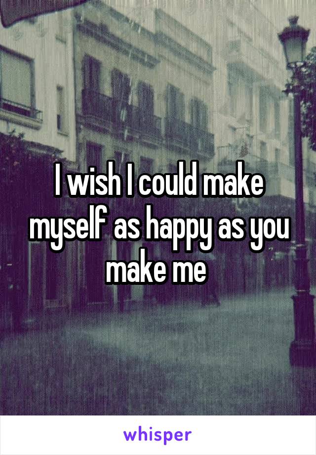 I wish I could make myself as happy as you make me 