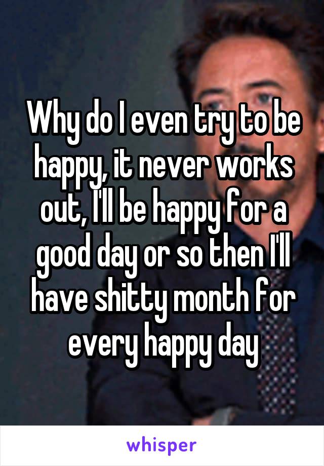 Why do I even try to be happy, it never works out, I'll be happy for a good day or so then I'll have shitty month for every happy day
