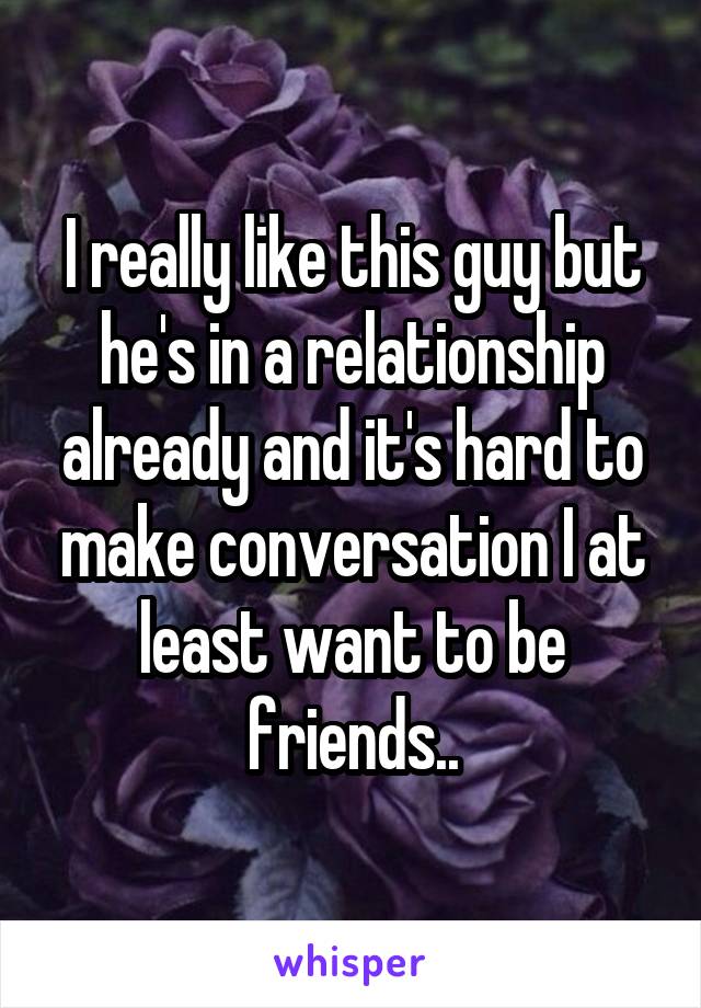I really like this guy but he's in a relationship already and it's hard to make conversation I at least want to be friends..