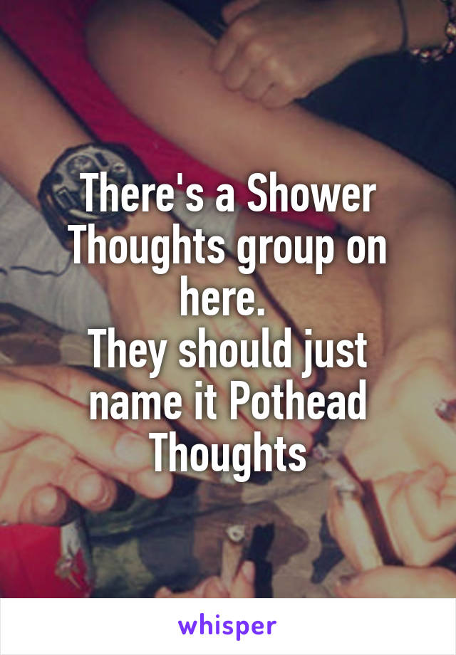 There's a Shower Thoughts group on here. 
They should just name it Pothead Thoughts