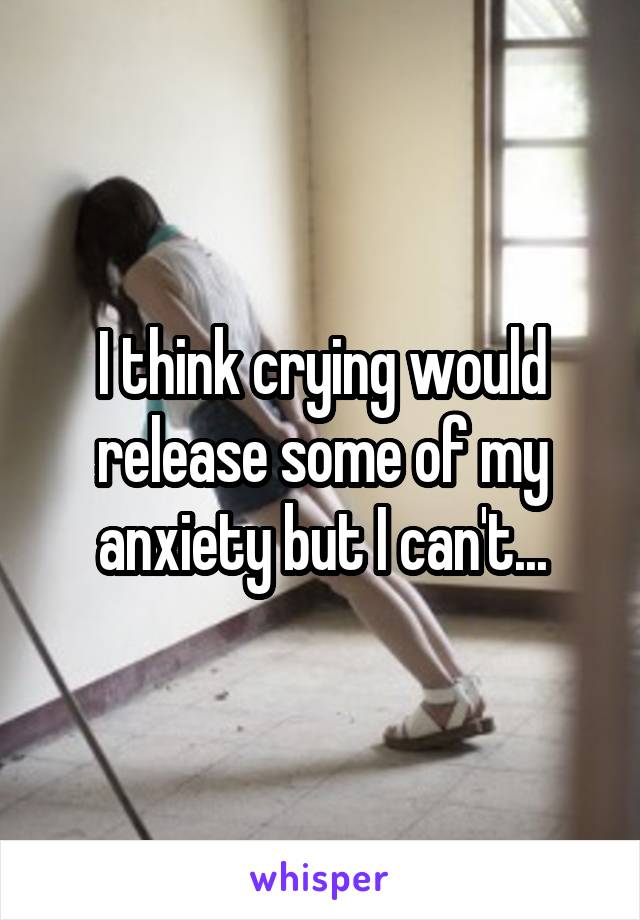 I think crying would release some of my anxiety but I can't...