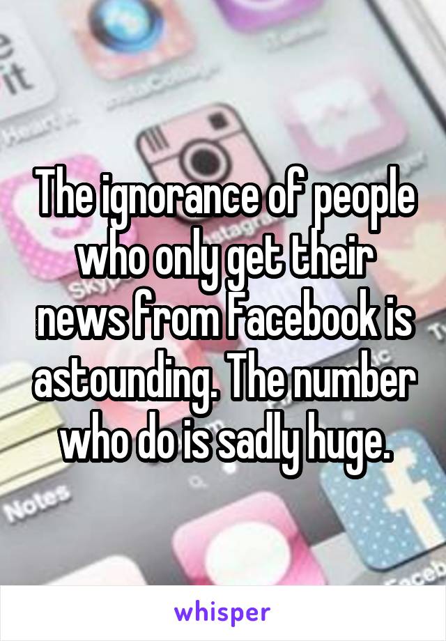 The ignorance of people who only get their news from Facebook is astounding. The number who do is sadly huge.