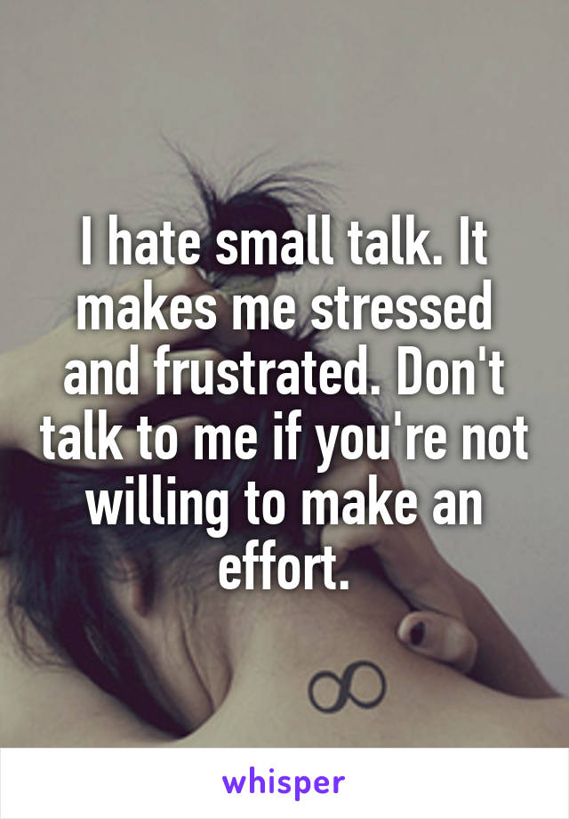 I hate small talk. It makes me stressed and frustrated. Don't talk to me if you're not willing to make an effort.