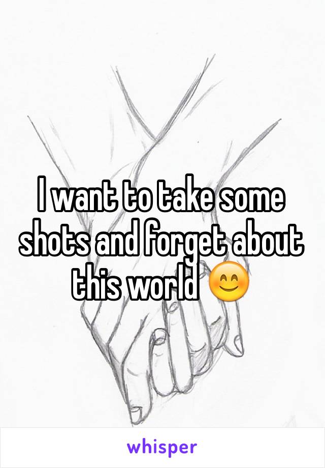 I want to take some shots and forget about this world 😊