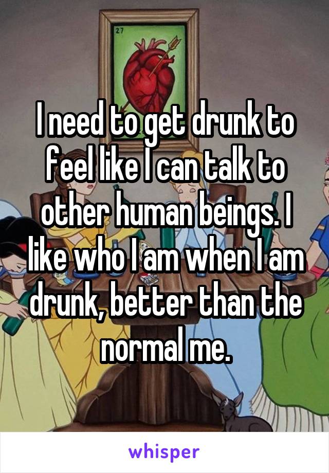 I need to get drunk to feel like I can talk to other human beings. I like who I am when I am drunk, better than the normal me.