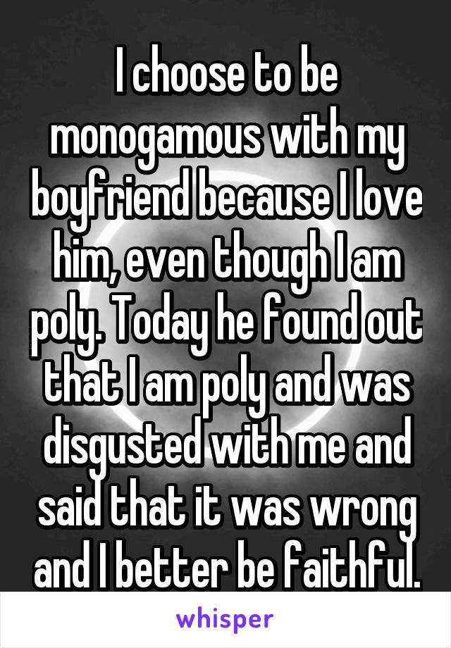 I choose to be monogamous with my boyfriend because I love him, even though I am poly. Today he found out that I am poly and was disgusted with me and said that it was wrong and I better be faithful.