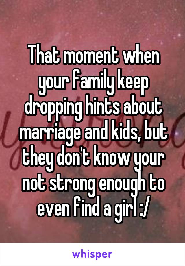 That moment when your family keep dropping hints about marriage and kids, but they don't know your not strong enough to even find a girl :/