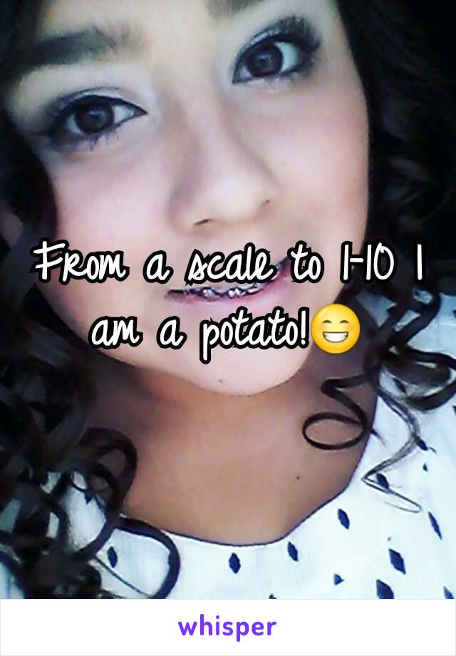 From a scale to 1-10 I am a potato!😁