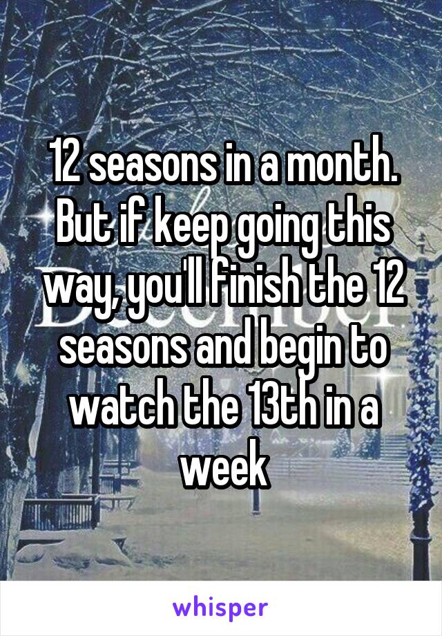 12 seasons in a month.
But if keep going this way, you'll finish the 12 seasons and begin to watch the 13th in a week