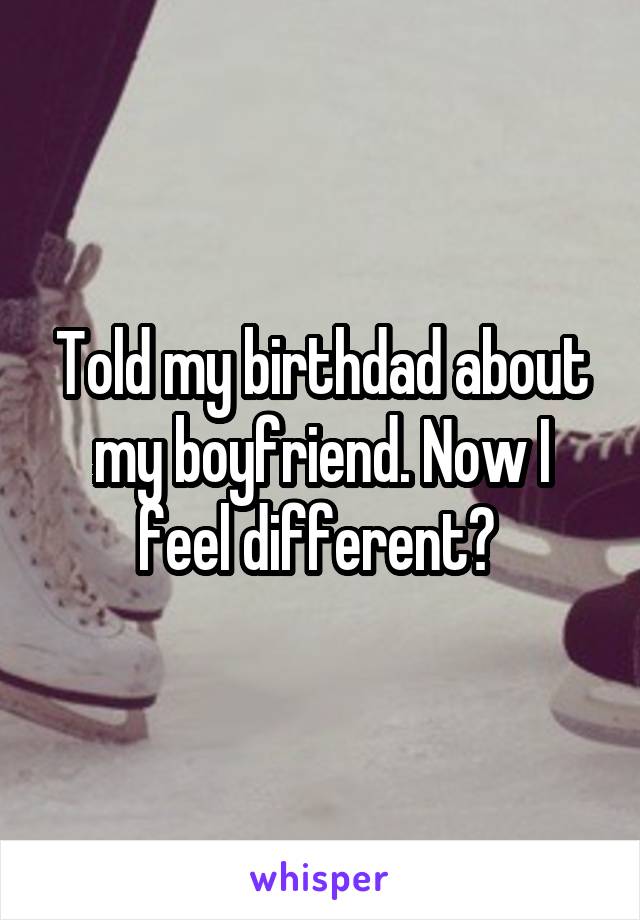 Told my birthdad about my boyfriend. Now I feel different? 