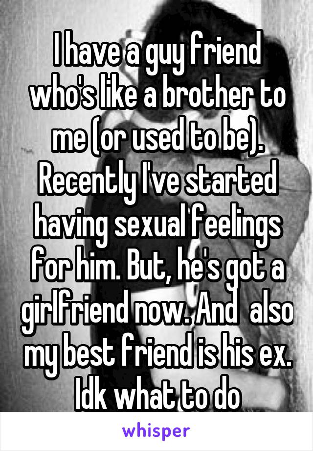 I have a guy friend who's like a brother to me (or used to be). Recently I've started having sexual feelings for him. But, he's got a girlfriend now. And  also my best friend is his ex. Idk what to do