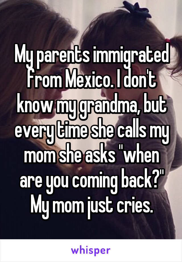 My parents immigrated from Mexico. I don't know my grandma, but every time she calls my mom she asks "when are you coming back?" My mom just cries.