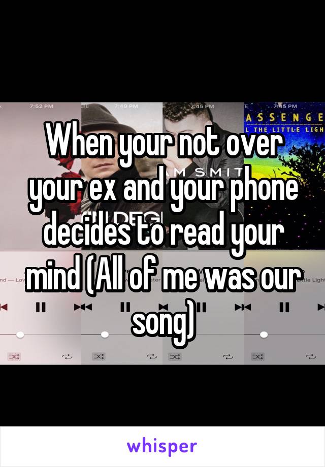 When your not over your ex and your phone decides to read your mind (All of me was our song)