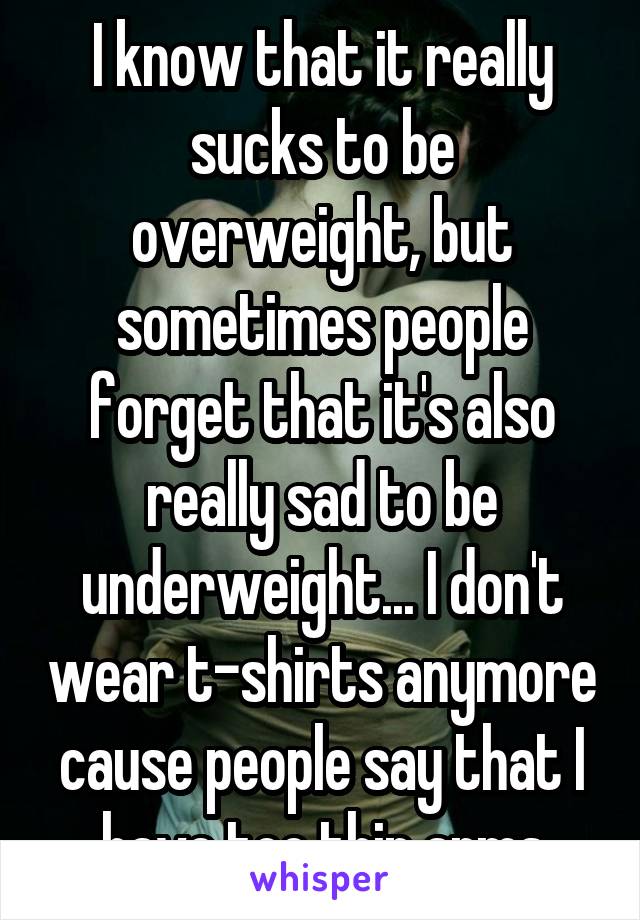 I know that it really sucks to be overweight, but sometimes people forget that it's also really sad to be underweight... I don't wear t-shirts anymore cause people say that I have too thin arms