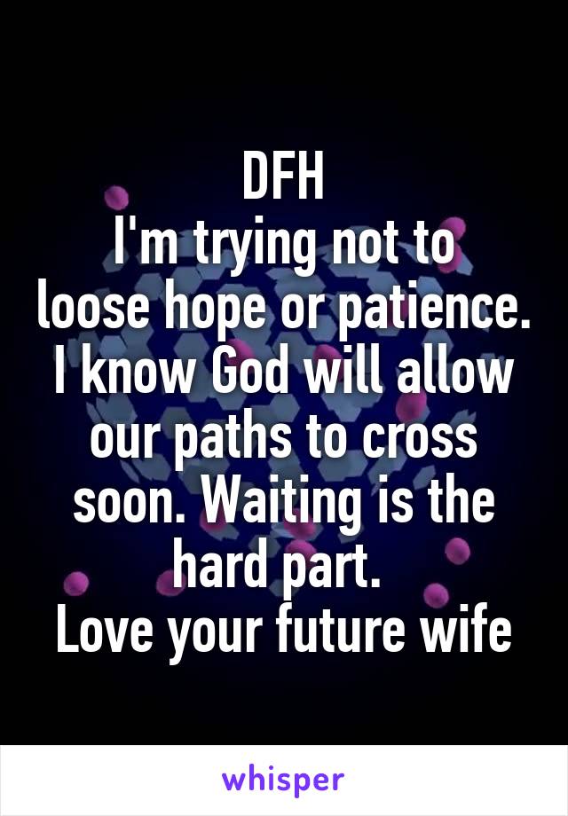 DFH
I'm trying not to loose hope or patience. I know God will allow our paths to cross soon. Waiting is the hard part. 
Love your future wife