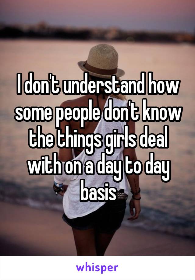 I don't understand how some people don't know the things girls deal with on a day to day basis