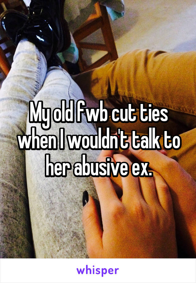 My old fwb cut ties when I wouldn't talk to her abusive ex.