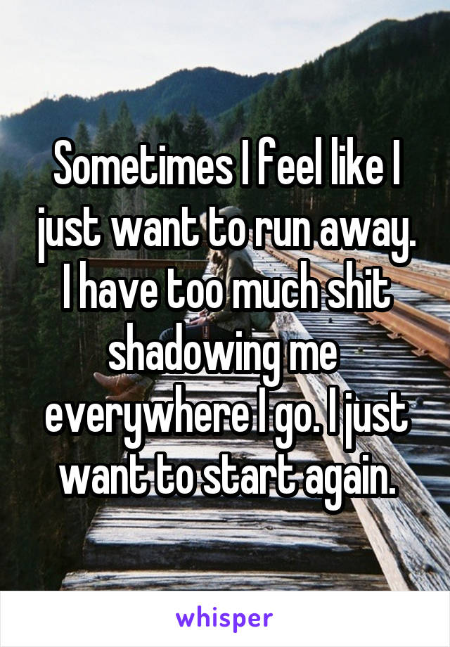 Sometimes I feel like I just want to run away. I have too much shit shadowing me 
everywhere I go. I just want to start again.