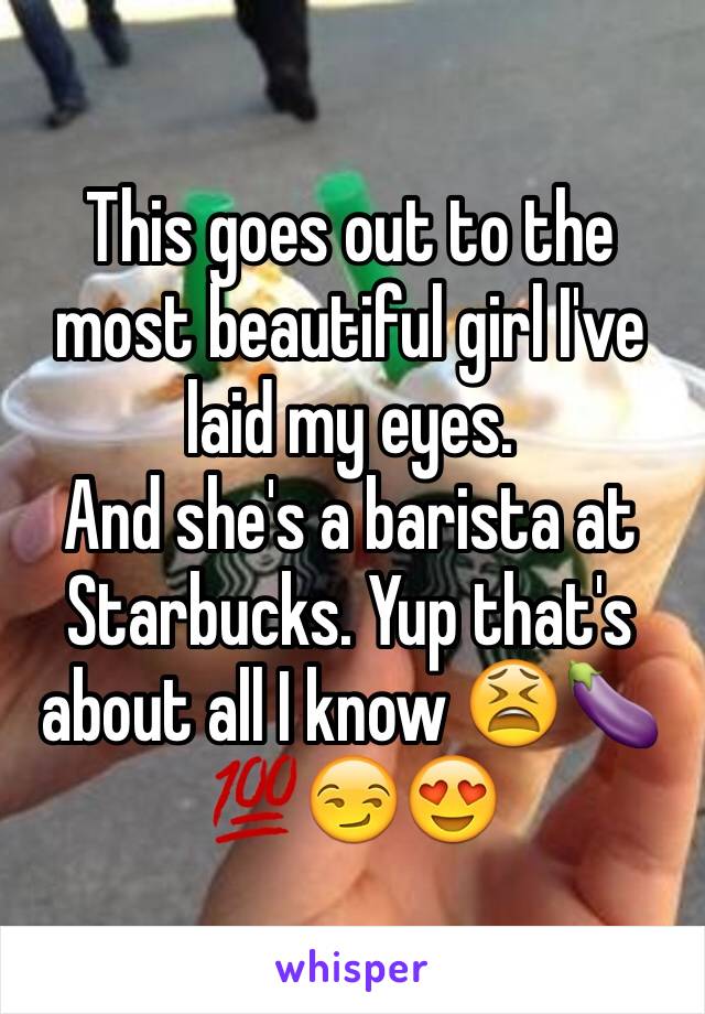 This goes out to the most beautiful girl I've laid my eyes. 
And she's a barista at Starbucks. Yup that's about all I know 😫🍆💯😏😍
