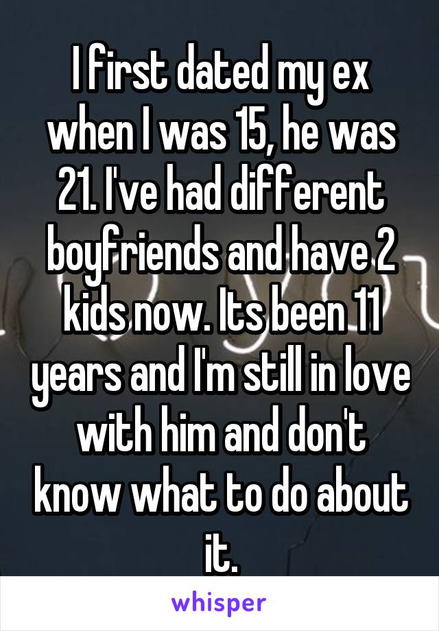 I first dated my ex when I was 15, he was 21. I've had different boyfriends and have 2 kids now. Its been 11 years and I'm still in love with him and don't know what to do about it.