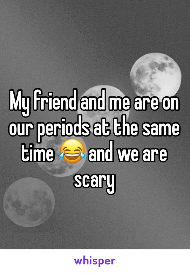 My friend and me are on our periods at the same time 😂 and we are scary 