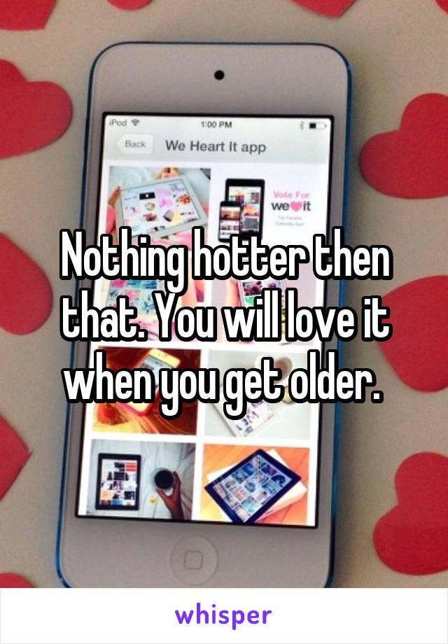 Nothing hotter then that. You will love it when you get older. 
