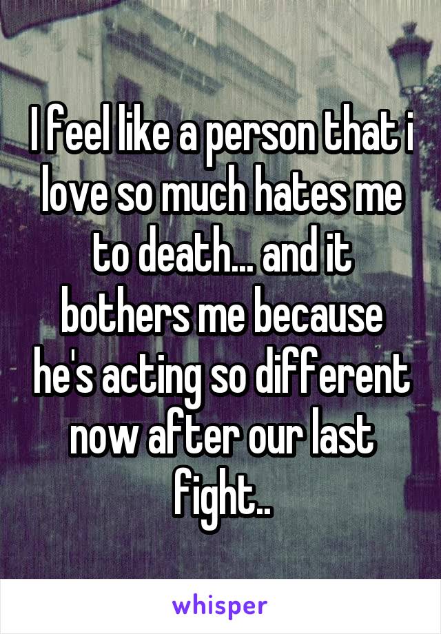 I feel like a person that i love so much hates me to death... and it bothers me because he's acting so different now after our last fight..