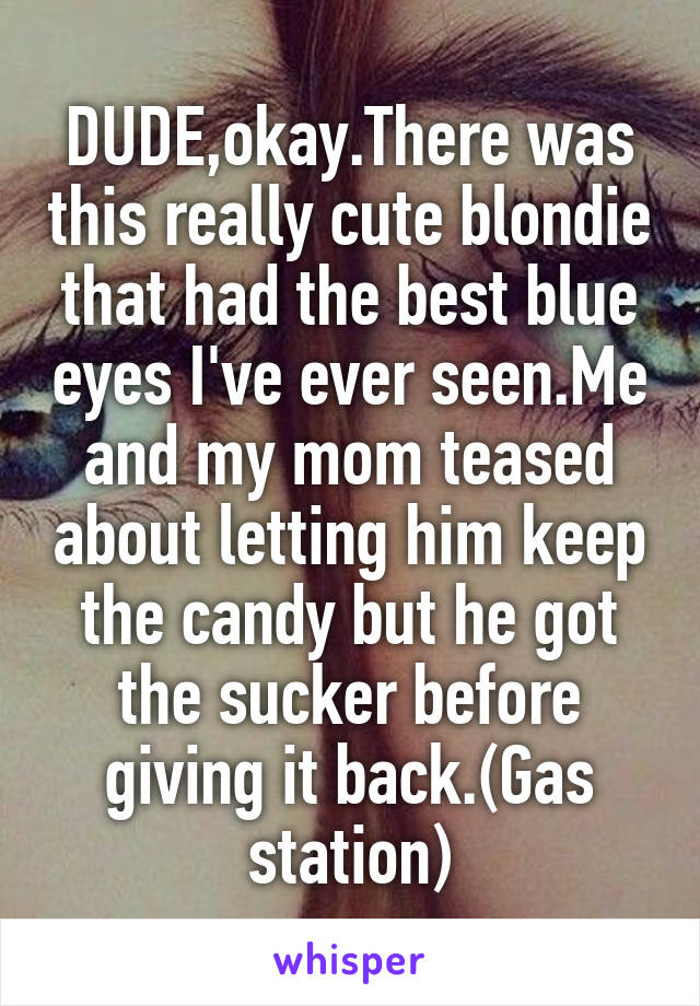 DUDE,okay.There was this really cute blondie that had the best blue eyes I've ever seen.Me and my mom teased about letting him keep the candy but he got the sucker before giving it back.(Gas station)