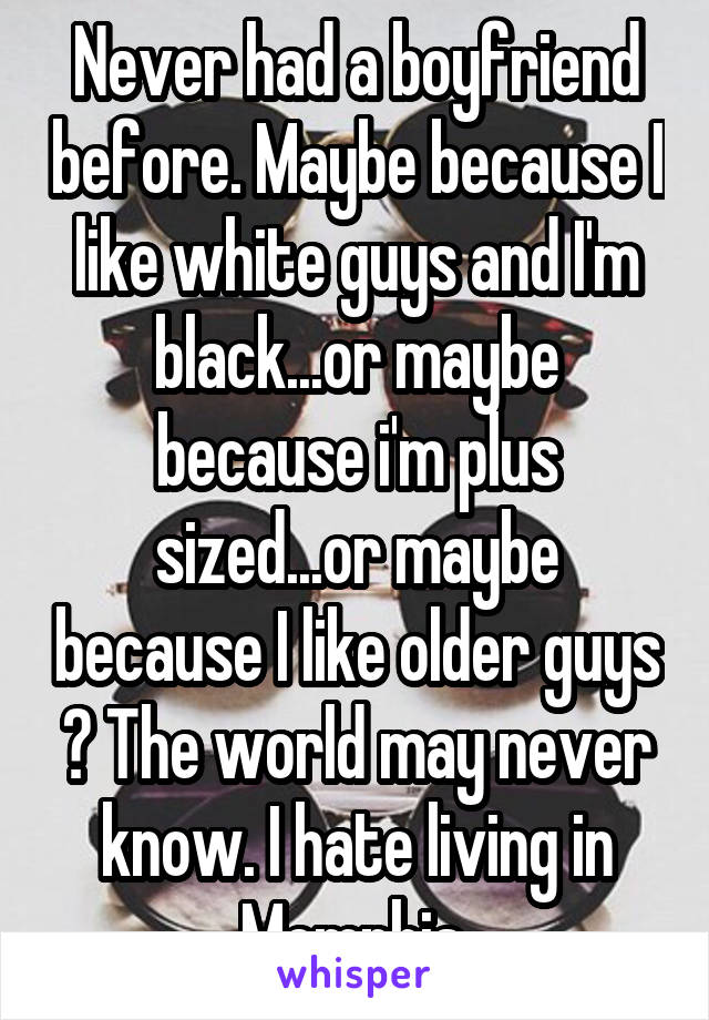 Never had a boyfriend before. Maybe because I like white guys and I'm black...or maybe because i'm plus sized...or maybe because I like older guys ? The world may never know. I hate living in Memphis.