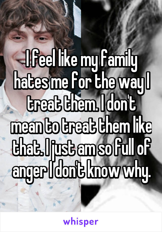 I feel like my family hates me for the way I treat them. I don't mean to treat them like that. I just am so full of anger I don't know why.