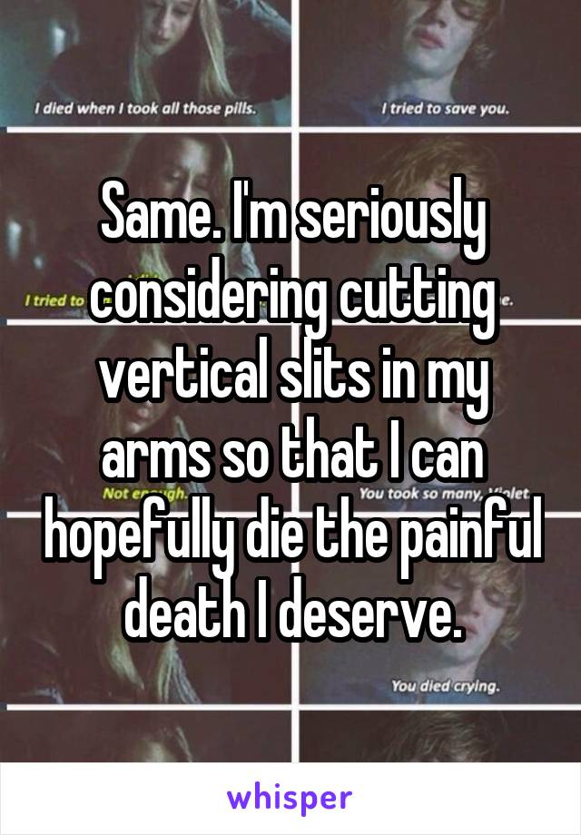 Same. I'm seriously considering cutting vertical slits in my arms so that I can hopefully die the painful death I deserve.