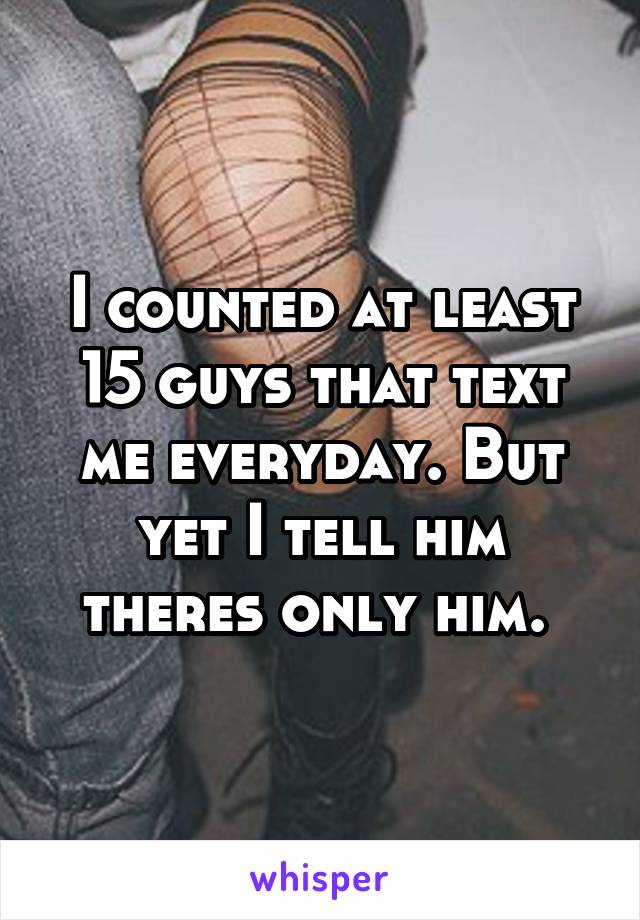I counted at least 15 guys that text me everyday. But yet I tell him theres only him. 