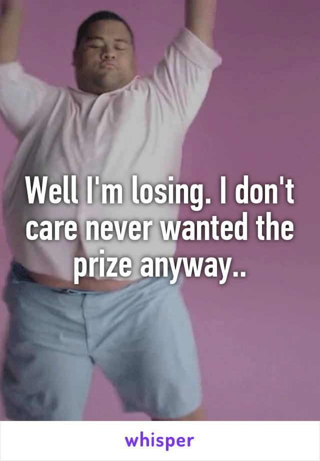 Well I'm losing. I don't care never wanted the prize anyway..