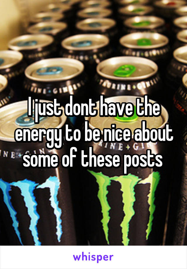 I just dont have the energy to be nice about some of these posts 