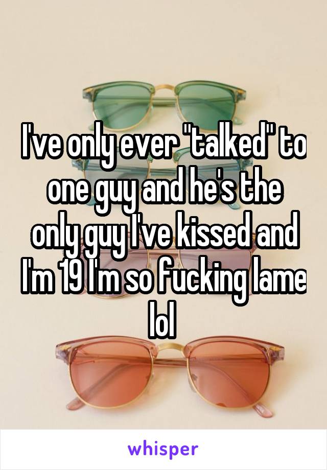 I've only ever "talked" to one guy and he's the only guy I've kissed and I'm 19 I'm so fucking lame lol 