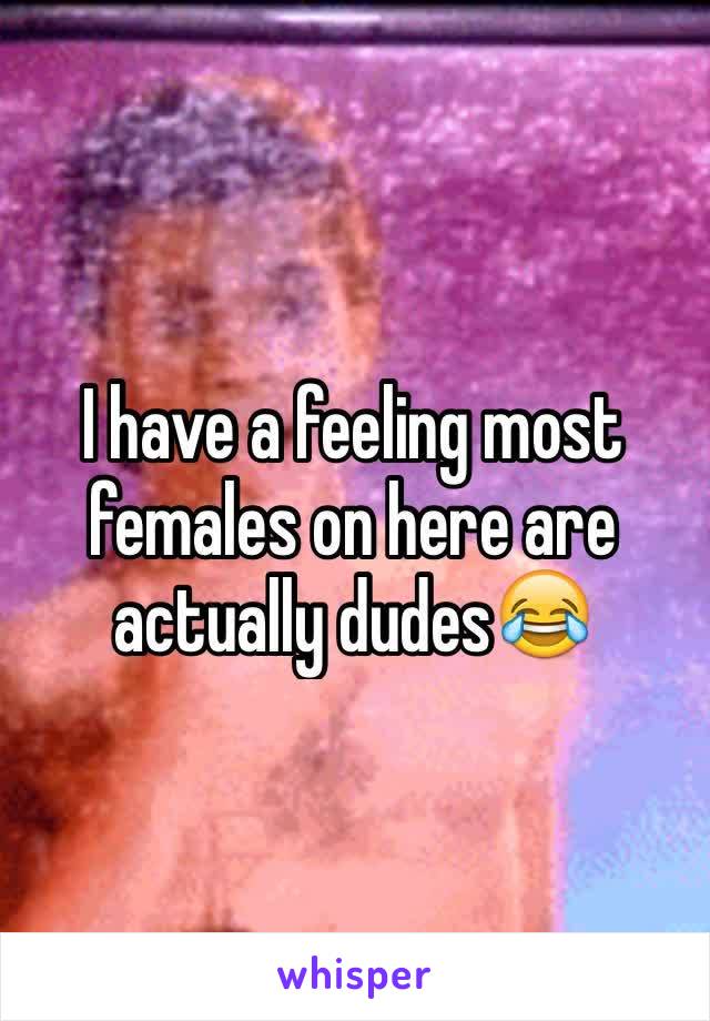 I have a feeling most females on here are actually dudes😂