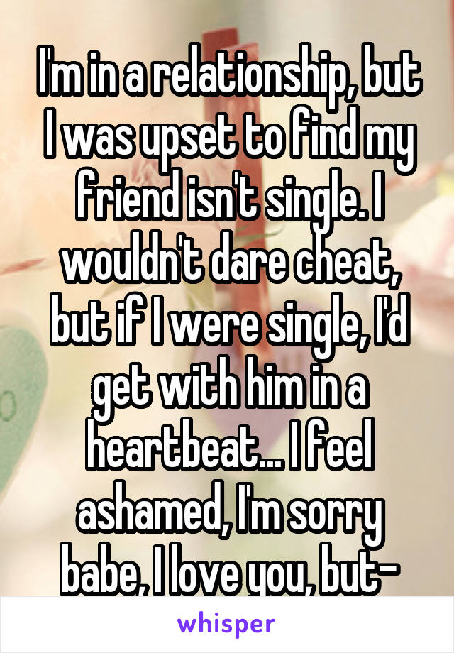 I'm in a relationship, but I was upset to find my friend isn't single. I wouldn't dare cheat, but if I were single, I'd get with him in a heartbeat... I feel ashamed, I'm sorry babe, I love you, but-