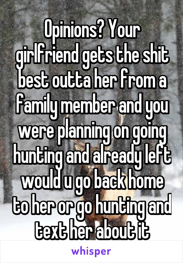 Opinions? Your girlfriend gets the shit best outta her from a family member and you were planning on going hunting and already left would u go back home to her or go hunting and text her about it