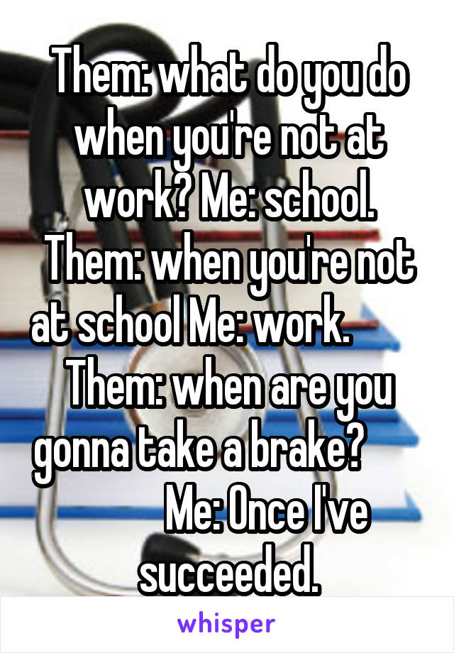 Them: what do you do when you're not at work? Me: school. Them: when you're not at school Me: work.          Them: when are you gonna take a brake?                 Me: Once I've succeeded.
