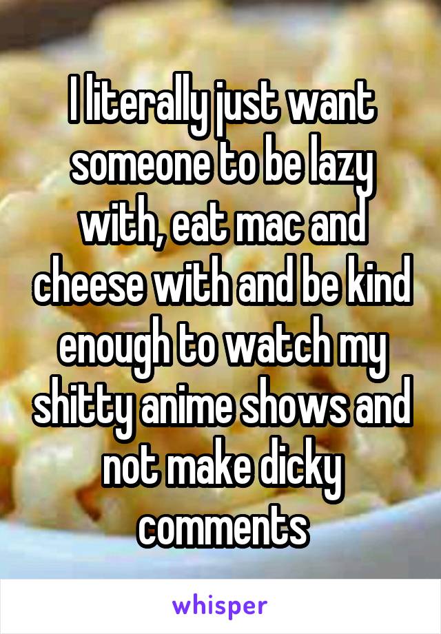 I literally just want someone to be lazy with, eat mac and cheese with and be kind enough to watch my shitty anime shows and not make dicky comments